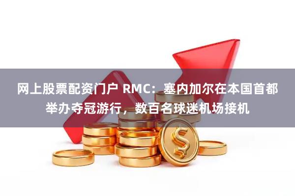 网上股票配资门户 RMC：塞内加尔在本国首都举办夺冠游行，数百名球迷机场接机