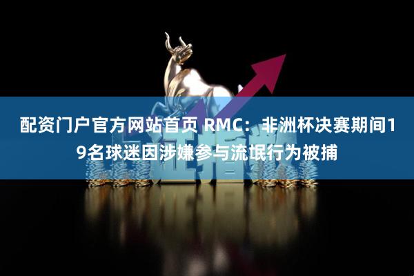 配资门户官方网站首页 RMC：非洲杯决赛期间19名球迷因涉嫌参与流氓行为被捕
