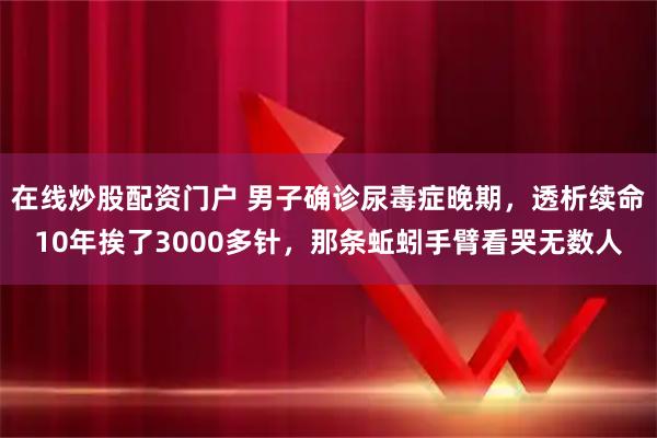 在线炒股配资门户 男子确诊尿毒症晚期，透析续命10年挨了3000多针，那条蚯蚓手臂看哭无数人