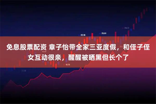 免息股票配资 章子怡带全家三亚度假，和侄子侄女互动很亲，醒醒被晒黑但长个了