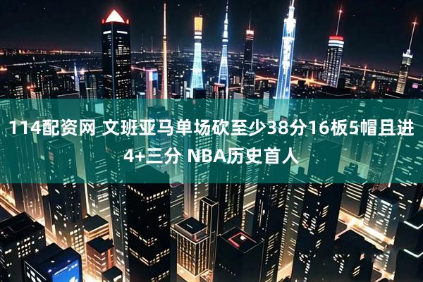 114配资网 文班亚马单场砍至少38分16板5帽且进4+三分 NBA历史首人