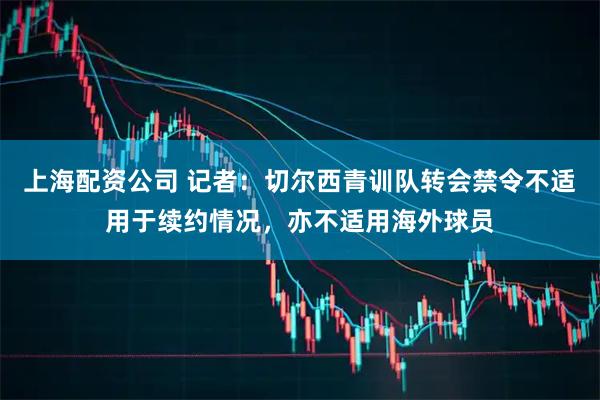 上海配资公司 记者：切尔西青训队转会禁令不适用于续约情况，亦不适用海外球员
