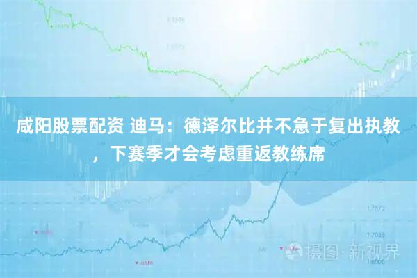 咸阳股票配资 迪马：德泽尔比并不急于复出执教，下赛季才会考虑重返教练席